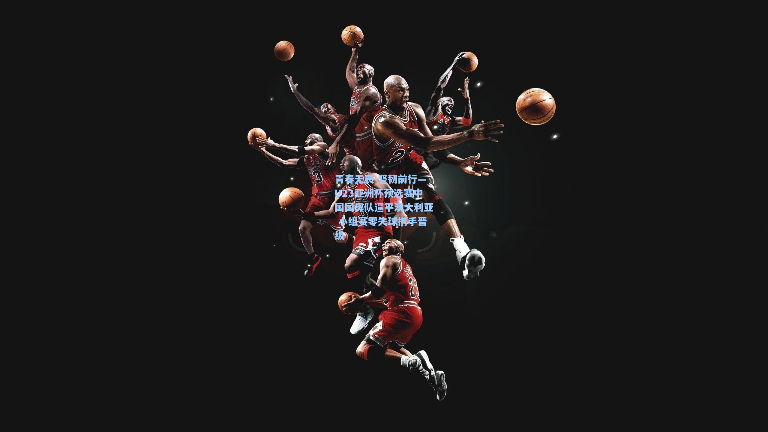 天天盈球官网-青春无畏 坚韧前行—U23亚洲杯预选赛中国国奥队逼平澳大利亚 小组赛零失球携手晋级